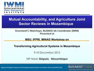 Strategic Analysis and Knowledge Support System for Southern Africa (SAKSS-SA)
Greenwell C Matchaya, ReSAKSS-SA Coordinator (IWMI)
Presented at
MSU, IFPRI, MINAG Workshop on
Transforming Agricultural Systems in Mozambique
9-10 December 2013
VIP Hotel, Maputo, Mozambique
Mutual Accountability, and Agriculture Joint
Sector Reviews in Mozambique
Regional Strategic Analysis and Knowledge Support System for Southern Africa (ReSAKSS-SA)
 