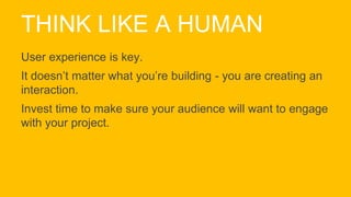 THINK LIKE A HUMAN
User experience is key.
It doesn’t matter what you’re building - you are creating an
interaction.
Invest time to make sure your audience will want to engage
with your project.
 