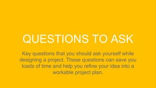 QUESTIONS TO ASK
Key questions that you should ask yourself while
designing a project. These questions can save you
loads of time and help you refine your idea into a
workable project plan.
 