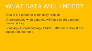 WHAT DATA WILL I NEED?
Data is the petrol for technology projects.
Understanding what data you will need to get a project
moving is key.
Scraping? Crowdsourcing? SMS? Better know that at the
outset and plan for it.
 