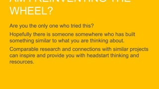 AM I REINVENTING THE
WHEEL?
Are you the only one who tried this?
Hopefully there is someone somewhere who has built
something similar to what you are thinking about.
Comparable research and connections with similar projects
can inspire and provide you with headstart thinking and
resources.
 