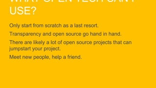 WHAT OPEN TECH CAN I
USE?
Only start from scratch as a last resort.
Transparency and open source go hand in hand.
There are likely a lot of open source projects that can
jumpstart your project.
Meet new people, help a friend.
 