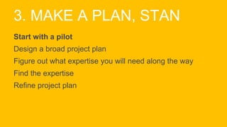 3. MAKE A PLAN, STAN
Start with a pilot
Design a broad project plan
Figure out what expertise you will need along the way
Find the expertise
Refine project plan
 