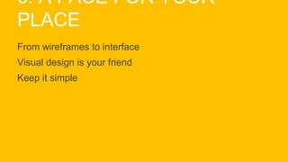 6. A FACE FOR YOUR
PLACE
From wireframes to interface
Visual design is your friend
Keep it simple
 