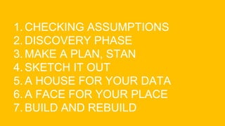 1. CHECKING ASSUMPTIONS
2. DISCOVERY PHASE
3. MAKE A PLAN, STAN
4. SKETCH IT OUT
5. A HOUSE FOR YOUR DATA
6. A FACE FOR YOUR PLACE
7. BUILD AND REBUILD
 