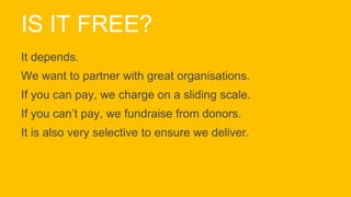 IS IT FREE?
It depends.
We want to partner with great organisations.
If you can pay, we charge on a sliding scale.
If you can’t pay, we fundraise from donors.
It is also very selective to ensure we deliver.
 