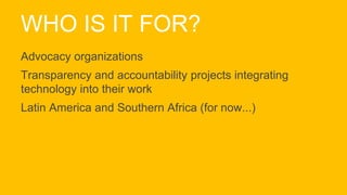 WHO IS IT FOR?
Advocacy organizations
Transparency and accountability projects integrating
technology into their work
Latin America and Southern Africa (for now...)
 