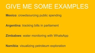 GIVE ME SOME EXAMPLES
Mexico: crowdsourcing public spending
Argentina: tracking bills in parliament
Zimbabwe: water monitoring with WhatsApp
Namibia: visualizing petroleum exploration
 