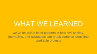 WHAT WE LEARNED
we’ve noticed a lot of patterns in how civil society,
journalists, and advocates can break complex ideas into
workable projects
 