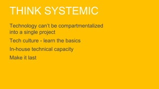 THINK SYSTEMIC
Technology can’t be compartmentalized
into a single project
Tech culture - learn the basics
In-house technical capacity
Make it last
 