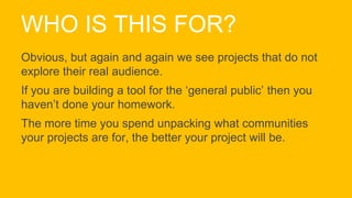 WHO IS THIS FOR?
Obvious, but again and again we see projects that do not
explore their real audience.
If you are building a tool for the ‘general public’ then you
haven’t done your homework.
The more time you spend unpacking what communities
your projects are for, the better your project will be.
 