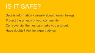 IS IT SAFE?
Data is information - usually about human beings.
Protect the privacy of your community.
Controversial themes can make you a target.
Have doubts? Ask for expert advice.
 