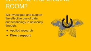 WHAT IS THE ENGINE
ROOM?
We investigate and support
the effective use of data
and technology in advocacy
through:
● Applied research
● Direct support
 
