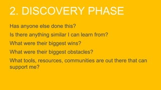 2. DISCOVERY PHASE
Has anyone else done this?
Is there anything similar I can learn from?
What were their biggest wins?
What were their biggest obstacles?
What tools, resources, communities are out there that can
support me?
 