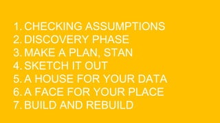 1. CHECKING ASSUMPTIONS
2. DISCOVERY PHASE
3. MAKE A PLAN, STAN
4. SKETCH IT OUT
5. A HOUSE FOR YOUR DATA
6. A FACE FOR YOUR PLACE
7. BUILD AND REBUILD
 