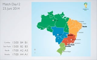 Match Day12
23. Juni 2014

Manaus

Fortaleza
Natal

Recife

Recife
Salvador
Belo Horizonte

Salvador

Belo Horizonte

Cuiaba

Rio de Janeiro
Sao Paulo

Brasilia
Belo Horizonte

Curitiba
Sao Paulo
Recife
Brasilia

13:00
13:00
17:00
17:00

B4
B2
A2
A4

B1
B3
A3
A1

Rio de Janeiro
Sao Paulo
Curitiba

Porto Alegre

 
