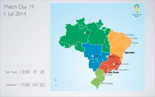 Match Day 19
1. Juli 2014

Manaus

Fortaleza
Natal

Recife

Recife
Salvador
Belo Horizonte

Salvador

Belo Horizonte

Cuiaba

Rio de Janeiro
Sao Paulo

Brasilia
Belo Horizonte

Sao Paulo

Salvador

13:00 1F 2E
17:00 1H 2G

Rio de Janeiro
Sao Paulo
Curitiba

Porto Alegre

 