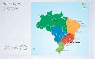 Match Day 25
13. Juli 2014

Manaus

Fortaleza
Natal

Recife

Recife
Salvador
Belo Horizonte

Salvador

Belo Horizonte

Cuiaba

Rio de Janeiro
Sao Paulo

Brasilia
Belo Horizonte

Rio de
Janeiro

W W
16:00
61 62

Rio de Janeiro
Sao Paulo
Curitiba

Porto Alegre

 