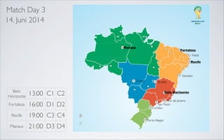 Match Day 3
14. Juni 2014

Manaus

Fortaleza
Natal

Recife

Recife
Salvador
Belo Horizonte

Salvador

Belo Horizonte

Cuiaba

Rio de Janeiro
Sao Paulo

Belo
Horizonte

13:00 C1 C2

Fortaleza

16:00 D1 D2

Recife

19:00 C3 C4

Manaus

Brasilia

21:00 D3 D4

Belo Horizonte
Rio de Janeiro
Sao Paulo
Curitiba

Porto Alegre

 