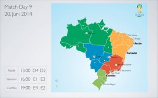 Match Day 9
20. Juni 2014

Manaus

Fortaleza
Natal

Recife

Recife
Salvador
Belo Horizonte

Salvador

Belo Horizonte

Cuiaba

Rio de Janeiro
Sao Paulo

Brasilia
Belo Horizonte

Recife

13:00 D4 D2

Salvador

16:00 E1 E3

Curitiba

19:00 E4 E2

Rio de Janeiro
Sao Paulo
Curitiba

Porto Alegre

 