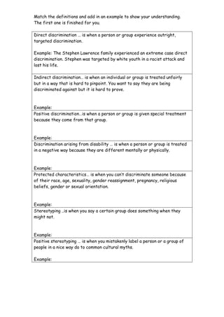 Match the definitions and add in an example to show your understanding.
The first one is finished for you.

Direct discrimination … is when a person or group experience outright,
targeted discrimination.

Example: The Stephen Lawrence family experienced an extreme case direct
discrimination. Stephen was targeted by white youth in a racist attack and
lost his life.

Indirect discrimination… is when an individual or group is treated unfairly
but in a way that is hard to pinpoint. You want to say they are being
discriminated against but it is hard to prove.



Example:
Positive discrimination…is when a person or group is given special treatment
because they come from that group.



Example:
Discrimination arising from disability … is when a person or group is treated
in a negative way because they are different mentally or physically.



Example:
Protected characteristics… is when you can’t discriminate someone because
of their race, age, sexuality, gender reassignment, pregnancy, religious
beliefs, gender or sexual orientation.



Example:
Stereotyping ..is when you say a certain group does something when they
might not.



Example:
Positive stereotyping … is when you mistakenly label a person or a group of
people in a nice way do to common cultural myths.

Example:
 