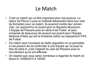 Le Match
• C’est un match qui va être important pour nos joueurs. Le
retour de Pitucci Lucas et Cafarelli Alessandro dans leur club
de formation pour ce match. Ils joueront contre leur ancien
club, car aujourd’hui ils jouent pour la Squadra Mouscron;
L’Equipe de Pescara joue en série A de Futsal et sera
composé de beaucoup de joueurs qui jouent pour l’Equipe
National d’Italie qui est la troisième nation au classement FIFA
de Futsal .
• Ce match sera l’occasion du belle opposition et va permettre
à nos joueurs de se confronter à une Equipe qui va jouer le
titre de série A, c’est l’objectif du club de Pescara avec le
recrutement qu’ils ont effectué.
• On espère que vous serez nombreux a regarder le match en
direct le 15/09/2013 à 10H30.
 