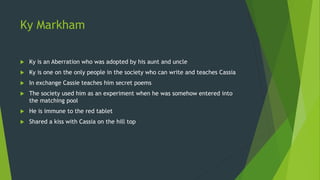 Ky Markham
 Ky is an Aberration who was adopted by his aunt and uncle
 Ky is one on the only people in the society who can write and teaches Cassia
 In exchange Cassie teaches him secret poems
 The society used him as an experiment when he was somehow entered into
the matching pool
 He is immune to the red tablet
 Shared a kiss with Cassia on the hill top
 