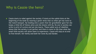 Why is Cassie the hero?
 Cassia starts to rebel against the society. If starts at the subtle hints at the
beginning of the book by wearing a green dress that no other girl has wore to
the match banquet. By holding onto a poem that her grandfather gave her she
keeps a little bit of history alive and she shares with Ky. No one in society can
write in print of cursive and yet she learns. These sublet acts of rebellion
shows that the society is not perfect and there is more to life than what the
small little society will allow them to experience. Cassia will stop at no end
to free herself, her family and both her loves Ky and Xander.
 