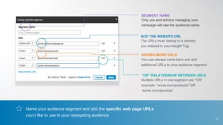 Name your audience segment and add the specific web page URLs
you’d like to use in your retargeting audience.
Only you and admins managing your
campaign will see the audience name
The URLs must belong to a domain
you entered in your Insight Tag
You can always come back and add
additional URLs to your audience segment
SEGMENT NAME
ADD THE WEBSITE URL
ADDING MORE URLS
Multiple URLs in one segment are “OR”
example: “acme.com/products” OR
“acme.com/services”
“OR” RELATIONSHIP BETWEEN URLS
10
 
