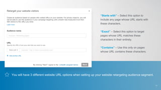 You will have 3 different website URL options when setting up your website retargeting audience segment.
“Starts with” – Select this option to
include any page whose URL starts with
these characters.
“Exact” – Select this option to target
pages whose URL matches these
characters in their entirety.
“Contains” – Use this only on pages
whose URL contains these characters.
11
 