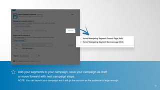 Add your segments to your campaign, save your campaign as draft
or move forward with next campaign steps.
NOTE: You can launch your campaign and it will go live as soon as the audience is large enough.
13
 