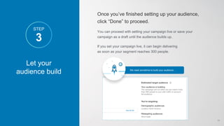 Let your
audience build
3
STEP
Once you’ve finished setting up your audience,
click “Done” to proceed.
You can proceed with setting your campaign live or save your
campaign as a draft until the audience builds up.
If you set your campaign live, it can begin delivering
as soon as your segment reaches 300 people.
We need sometime to build your audience…
14
 