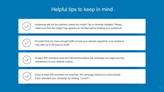 Helpful tips to keep in mind
Audiences will not be matched unless the Insight Tag is correctly installed. Please
make sure that the Insight Tag appears as Verified before building your audiences.
Provided that you have enough traffic across your website segments, your audience
may take up to 48 hours to build.
At least 300 members must be matched first before the campaign can begin serving
impressions to your website visitors.
Once at least 300 members are matched, the campaign will launch automatically
if you activated your campaign by clicking “Launch.”
15
 