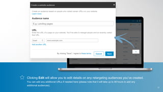 Clicking Edit will allow you to edit details on any retargeting audiences you’ve created.
You can add any additional URLs if needed here (please note that it will take up to 48 hours to add any
additional audiences).
17
 