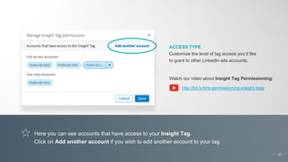 Here you can see accounts that have access to your Insight Tag.
Click on Add another account if you wish to add another account to your tag.
ACCESS TYPE
Customize the level of tag access you’d like
to grant to other LinkedIn ads accounts.
Watch our video about Insight Tag Permissioning:
http://bit.ly/lms-permissioning-insight-tags
22
 