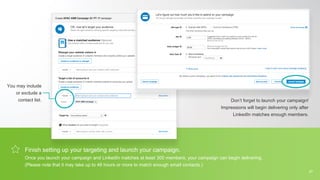 Finish setting up your targeting and launch your campaign.
Once you launch your campaign and LinkedIn matches at least 300 members, your campaign can begin delivering.
(Please note that it may take up to 48 hours or more to match enough email contacts.)
You may include
or exclude a
contact list. Don’t forget to launch your campaign!
Impressions will begin delivering only after
LinkedIn matches enough members.
27
 