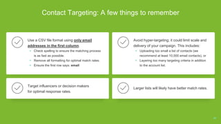 Contact Targeting: A few things to remember
Use a CSV file format using only email
addresses in the first column.
• Check spelling to ensure the matching process
is as fast as possible.
• Remove all formatting for optimal match rates.
• Ensure the first row says: email
Avoid hyper-targeting; it could limit scale and
delivery of your campaign. This includes:
• Uploading too small a list of contacts (we
recommend at least 10,000 email contacts), or
• Layering too many targeting criteria in addition
to the account list.
Target influencers or decision makers
for optimal response rates.
Larger lists will likely have better match rates.
29
 