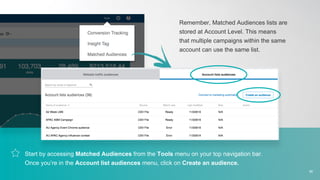 Start by accessing Matched Audiences from the Tools menu on your top navigation bar.
Once you’re in the Account list audiences menu, click on Create an audience.
Remember, Matched Audiences lists are
stored at Account Level. This means
that multiple campaigns within the same
account can use the same list.
36
 