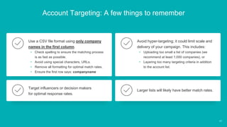 Account Targeting: A few things to remember
Use a CSV file format using only company
names in the first column.
• Check spelling to ensure the matching process
is as fast as possible.
• Avoid using special characters, URLs.
• Remove all formatting for optimal match rates.
• Ensure the first row says: companyname
Avoid hyper-targeting; it could limit scale and
delivery of your campaign. This includes:
• Uploading too small a list of companies (we
recommend at least 1,000 companies), or
• Layering too many targeting criteria in addition
to the account list.
Target influencers or decision makers
for optimal response rates.
Larger lists will likely have better match rates.
40
 