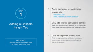 Adding a LinkedIn
Insight Tag
IMPORTANT:
Skip this step if you already have
an insight tag on your page
Add a lightweight javascript code
to your site
Instructions / FAQ
Video: Generating a LinkedIn Insight Tag
1
Only add one tag per website domain
Make sure all your domains are listed on the Insight Tag
menu or the retargeting segment may not work correctly.
2
Give the tag some time to build
While the tag may take up to 30 days to build your
audience, you can set up your website targeting
segments right away.
3
1
STEP
6
 