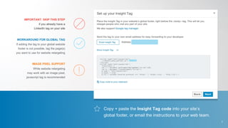 Copy + paste the Insight Tag code into your site’s
global footer, or email the instructions to your web team.
if you already have a
LinkedIn tag on your site
If adding the tag to your global website
footer is not possible, tag the page(s)
you want to use for website retargeting
While website retargeting
may work with an image pixel,
javascript tag is recommended
IMPORTANT: SKIP THIS STEP
WORKAROUND FOR GLOBAL TAG
IMAGE PIXEL SUPPORT
7
 