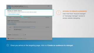 Once you arrive on the targeting page, click on Create an audience to retarget.
User must have “Account manager”
or “Campaign manager” access to
access website retargeting
ACCESS TO CREATE AUDIENCES
9
 