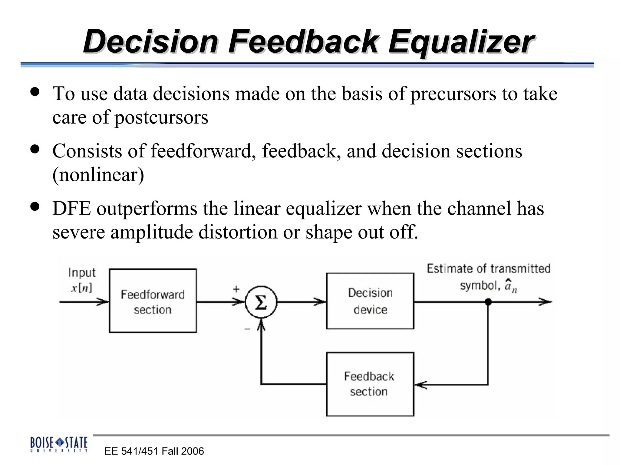 Decision Feedback Equalizer
   To use data decisions made on the basis of precursors to take
    care of postcursors
   Consists of feedforward, feedback, and decision sections
    (nonlinear)
   DFE outperforms the linear equalizer when the channel has
    severe amplitude distortion or shape out off.




          EE 541/451 Fall 2006
 