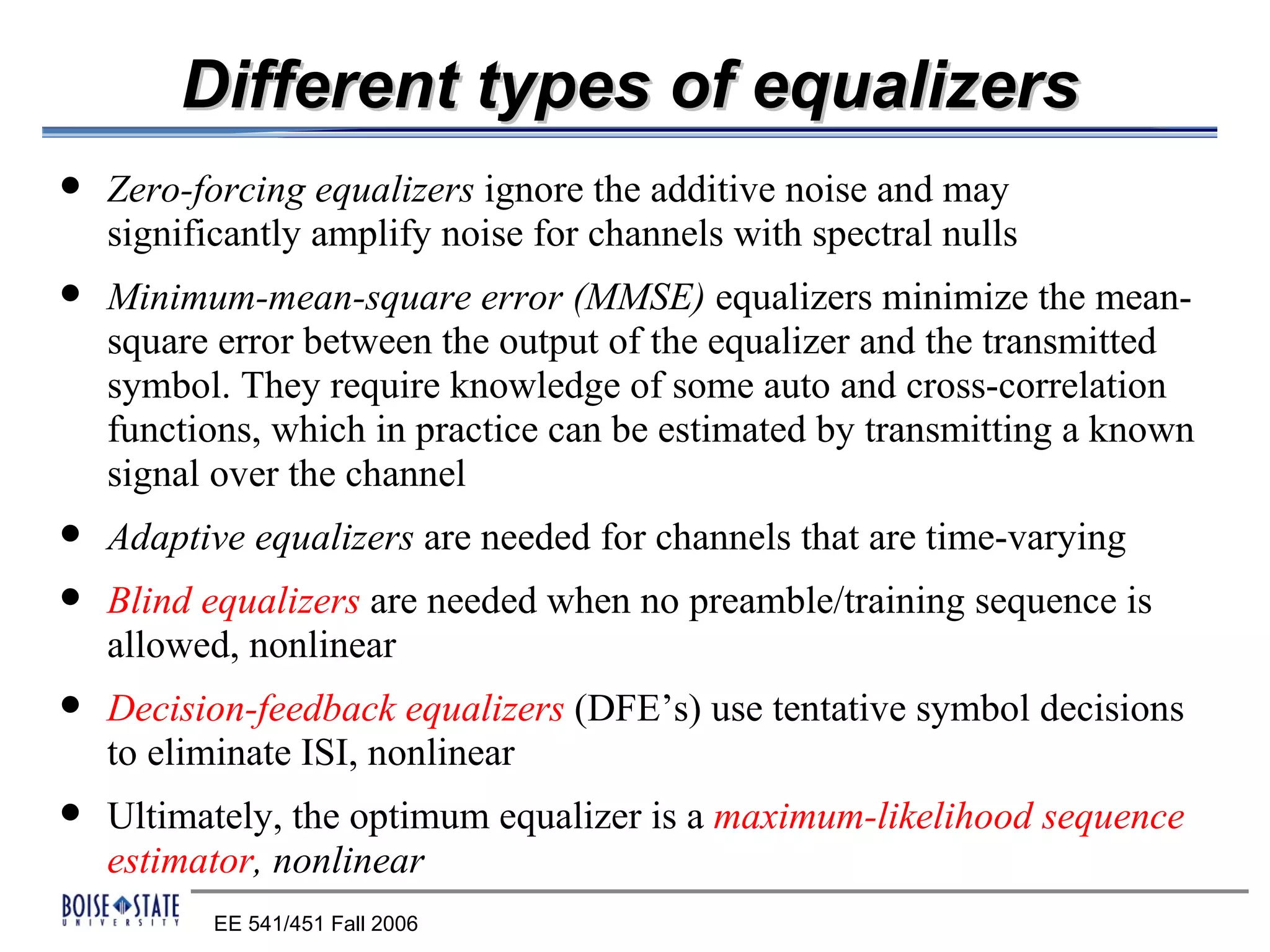 Different types of equalizers
   Zero-forcing equalizers ignore the additive noise and may
    significantly amplify noise for channels with spectral nulls
   Minimum-mean-square error (MMSE) equalizers minimize the mean-
    square error between the output of the equalizer and the transmitted
    symbol. They require knowledge of some auto and cross-correlation
    functions, which in practice can be estimated by transmitting a known
    signal over the channel
   Adaptive equalizers are needed for channels that are time-varying
   Blind equalizers are needed when no preamble/training sequence is
    allowed, nonlinear
   Decision-feedback equalizers (DFE’s) use tentative symbol decisions
    to eliminate ISI, nonlinear
   Ultimately, the optimum equalizer is a maximum-likelihood sequence
    estimator, nonlinear
           EE 541/451 Fall 2006
 