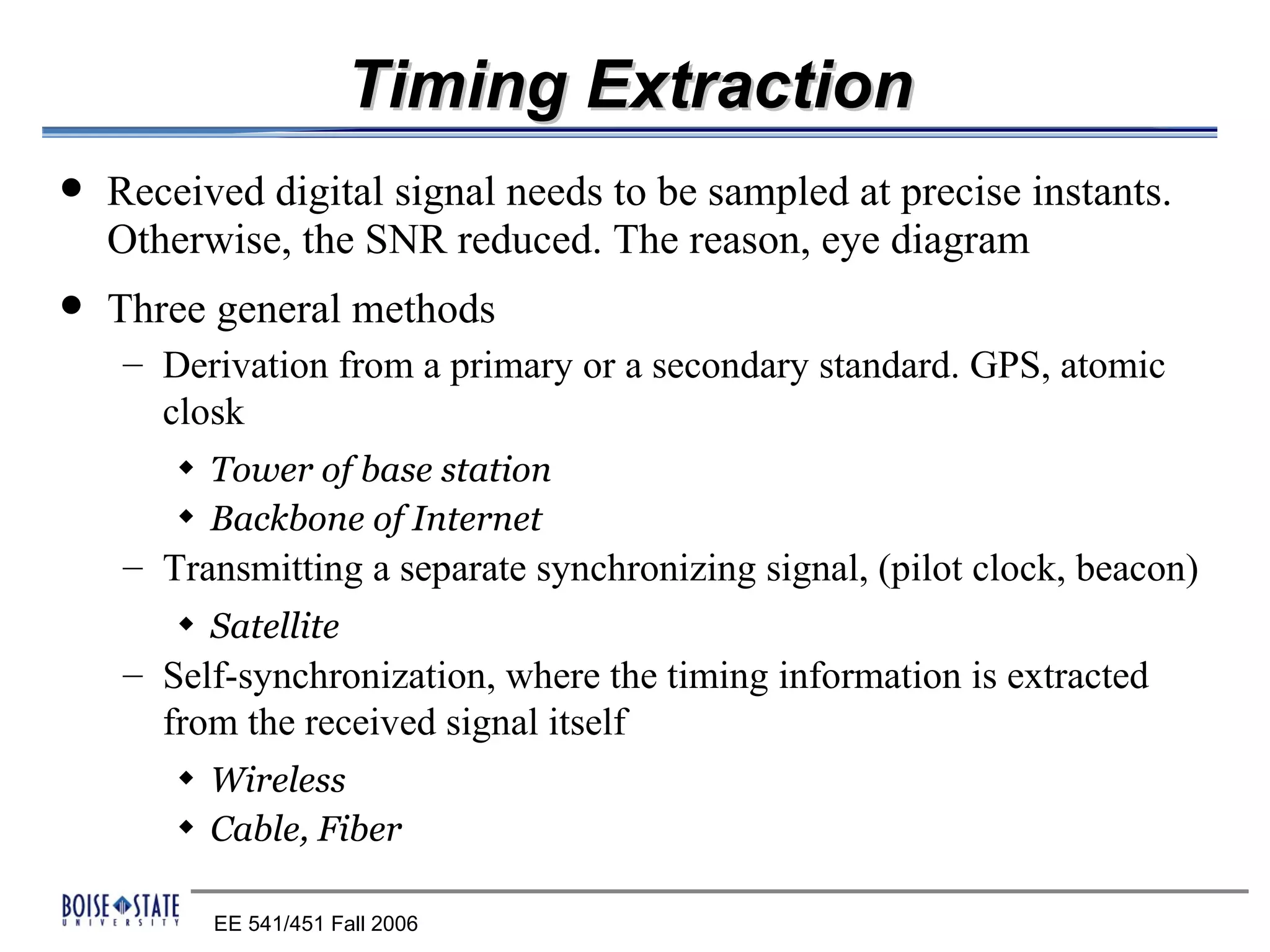 Timing Extraction
   Received digital signal needs to be sampled at precise instants.
    Otherwise, the SNR reduced. The reason, eye diagram
   Three general methods
    – Derivation from a primary or a secondary standard. GPS, atomic
      closk
        x   Tower of base station
        x   Backbone of Internet
    – Transmitting a separate synchronizing signal, (pilot clock, beacon)
        x   Satellite
    – Self-synchronization, where the timing information is extracted
      from the received signal itself
        x   Wireless
        x   Cable, Fiber

            EE 541/451 Fall 2006
 