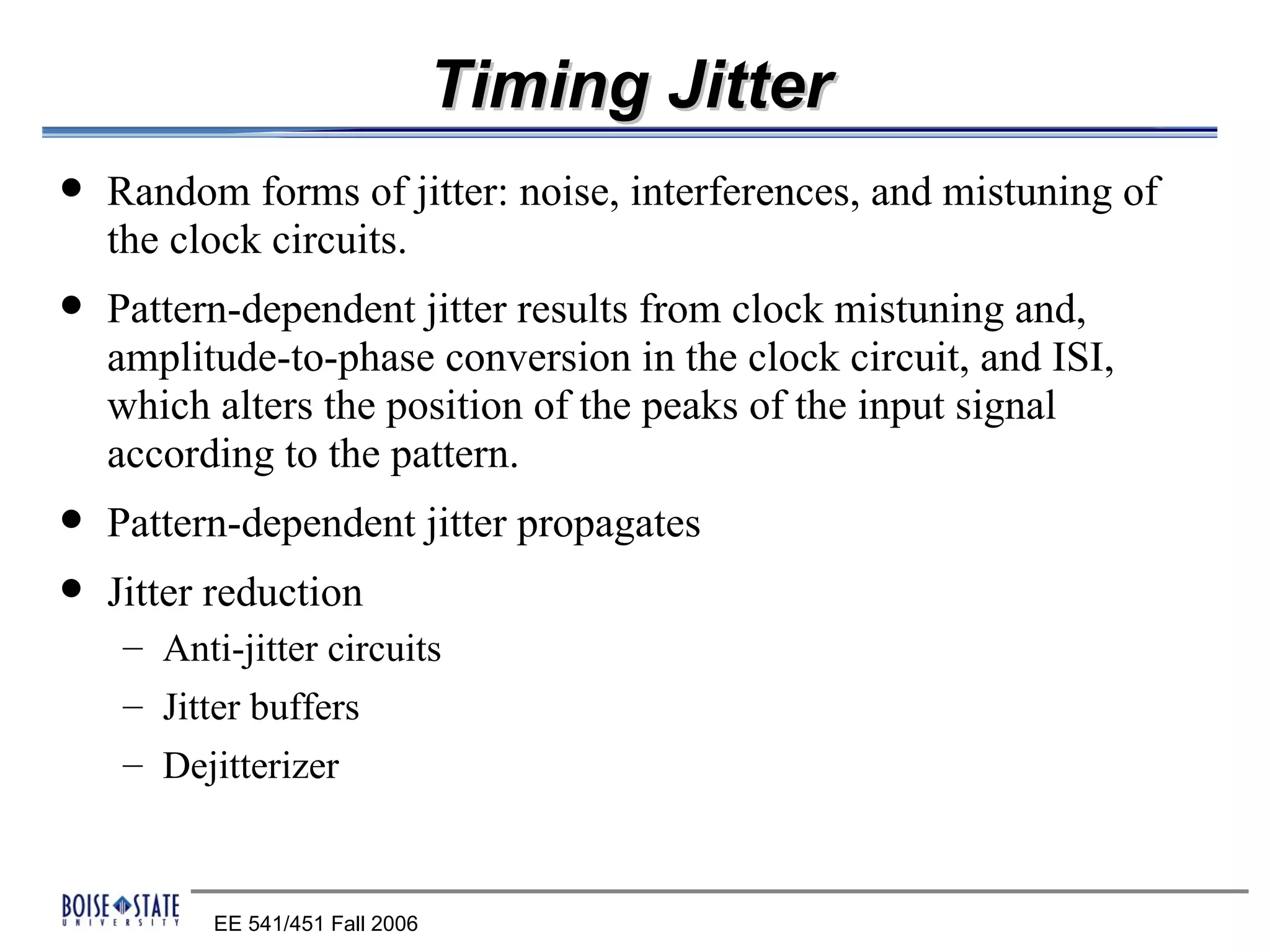 Timing Jitter
   Random forms of jitter: noise, interferences, and mistuning of
    the clock circuits.
   Pattern-dependent jitter results from clock mistuning and,
    amplitude-to-phase conversion in the clock circuit, and ISI,
    which alters the position of the peaks of the input signal
    according to the pattern.
   Pattern-dependent jitter propagates
   Jitter reduction
    – Anti-jitter circuits
    – Jitter buffers
    – Dejitterizer



          EE 541/451 Fall 2006
 