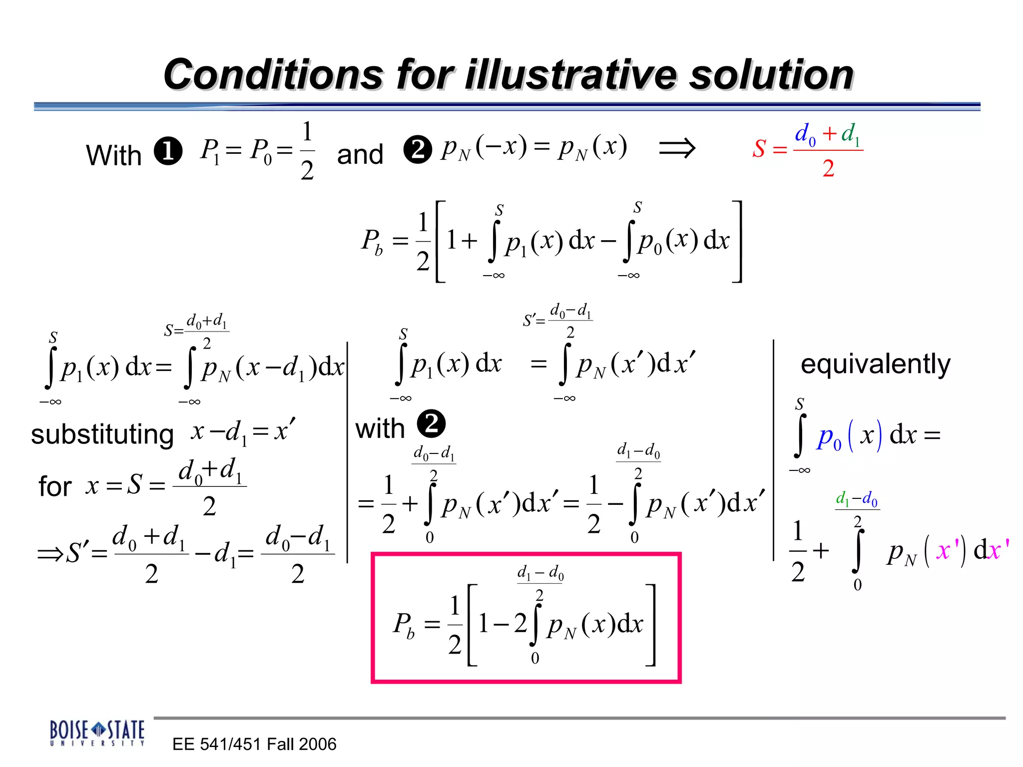 Conditions for illustrative solution
                                1                                                                  d 0 + d1
         With    P1 = P0 =       and        pN (− x) = pN ( x)                         ⇒    S=
                                                                                                       2
                                2
                                                                                     S
                                            1                                 
                                                   S

                                        Pb = 1 + ∫ p1 ( x) dx − ∫ p0 ( x ) dx 
                                            2  −∞              −∞             
                                                                d 0 − d1
               d +d                                      S ′=
 S           S= 0 1                        S                        2
                 2

 ∫ p ( x) dx = ∫ p
     1               N   ( x − d1 )dx      ∫ p ( x) dx
                                               1          =      ∫p        N   ( x ′ )d x ′        equivalently
−∞             −∞                         −∞                    −∞                                 S
                               with 
substituting x −d1 = x ′            d −d                 d −d                 ∫ p0 ( x ) dx =
              d +d
                                               0   1                             1       0
                                                           2                 −∞
 for x =S = 0 1                  1 2                   1
                2              = + ∫ p N ( x ′ )d x ′ = − ∫ p N ( x ′ )d x ′     d1 − d 0

       d 0 + d1       d 0− d 1   2 0                   2 0                   1      2
⇒S ′ =          − d1=                                                           + ∫ p N ( x ' ) dx '
           2             2                      d −d     1       0           2      0
                                        1         2
                                                             
                                  Pb = 1 − 2 ∫ p N ( x )dx 
                                        2        0          


              EE 541/451 Fall 2006
 