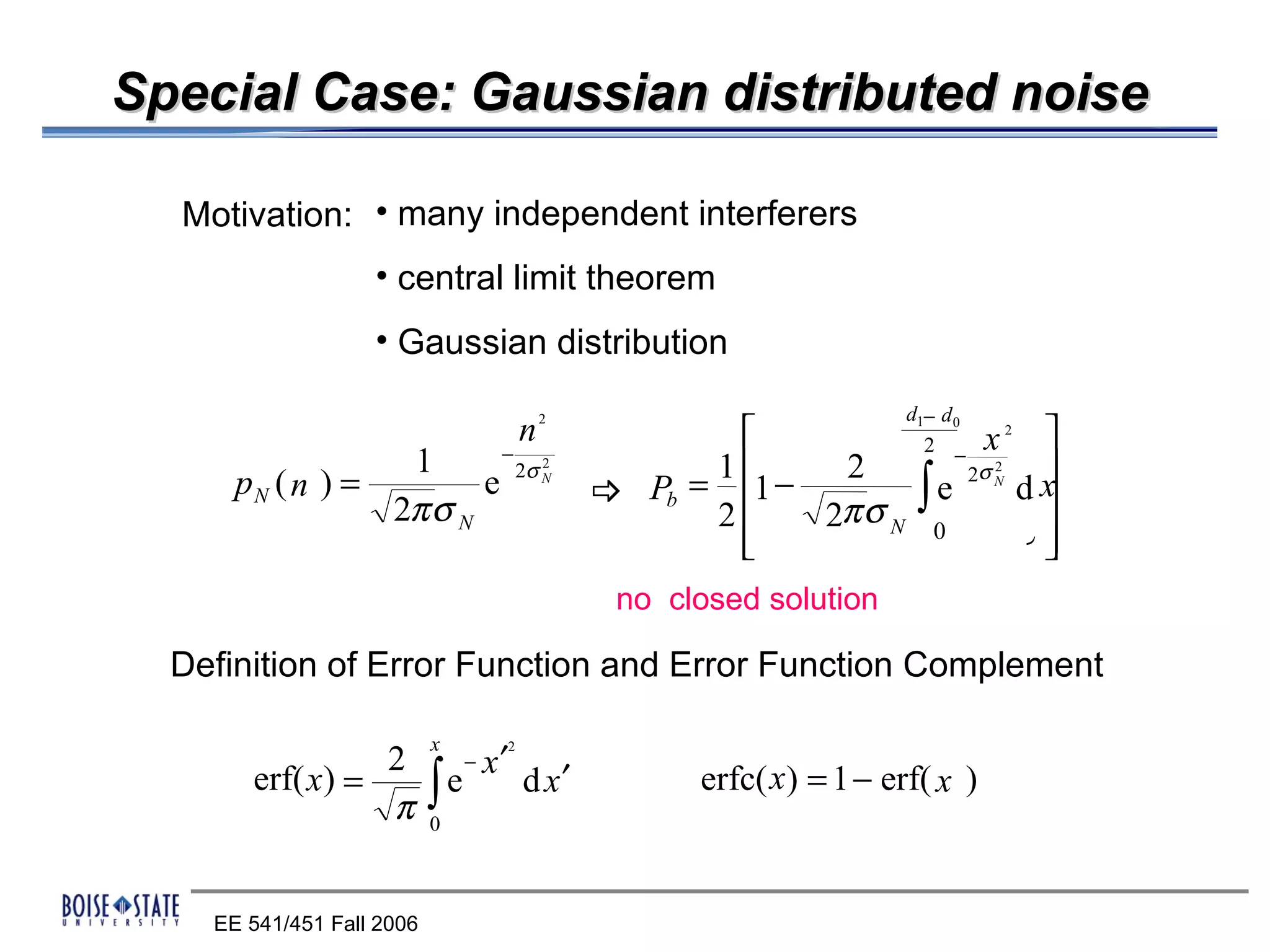Special Case: Gaussian distributed noise

  Motivation: • many independent interferers
                   • central limit theorem
                   • Gaussian distribution
                                                                  d1− d 0
                                   n   2
                                                                  x 
                                                                    2 −
                                                                                2
                         −
                  1                              1     2             
                        e 2σ                                  ∫
                                       2
                                                                  2σ
      pN ( n ) =
                                                                            2
                                       N
                                            Pb = 1 −          e    dx
                                                                      
                                                                            N

                 2π σ N                          2     2π σ N 0 0
                                                   
                                                             1 24 
                                                                4 3
                                            no closed solution

  Definition of Error Function and Error Function Complement

                           x
                 2    − x′
                               2

       erf( x) =   ∫ e d x′
                 π 0
                                                 erfc( x) = 1 − erf( x )



    EE 541/451 Fall 2006
 