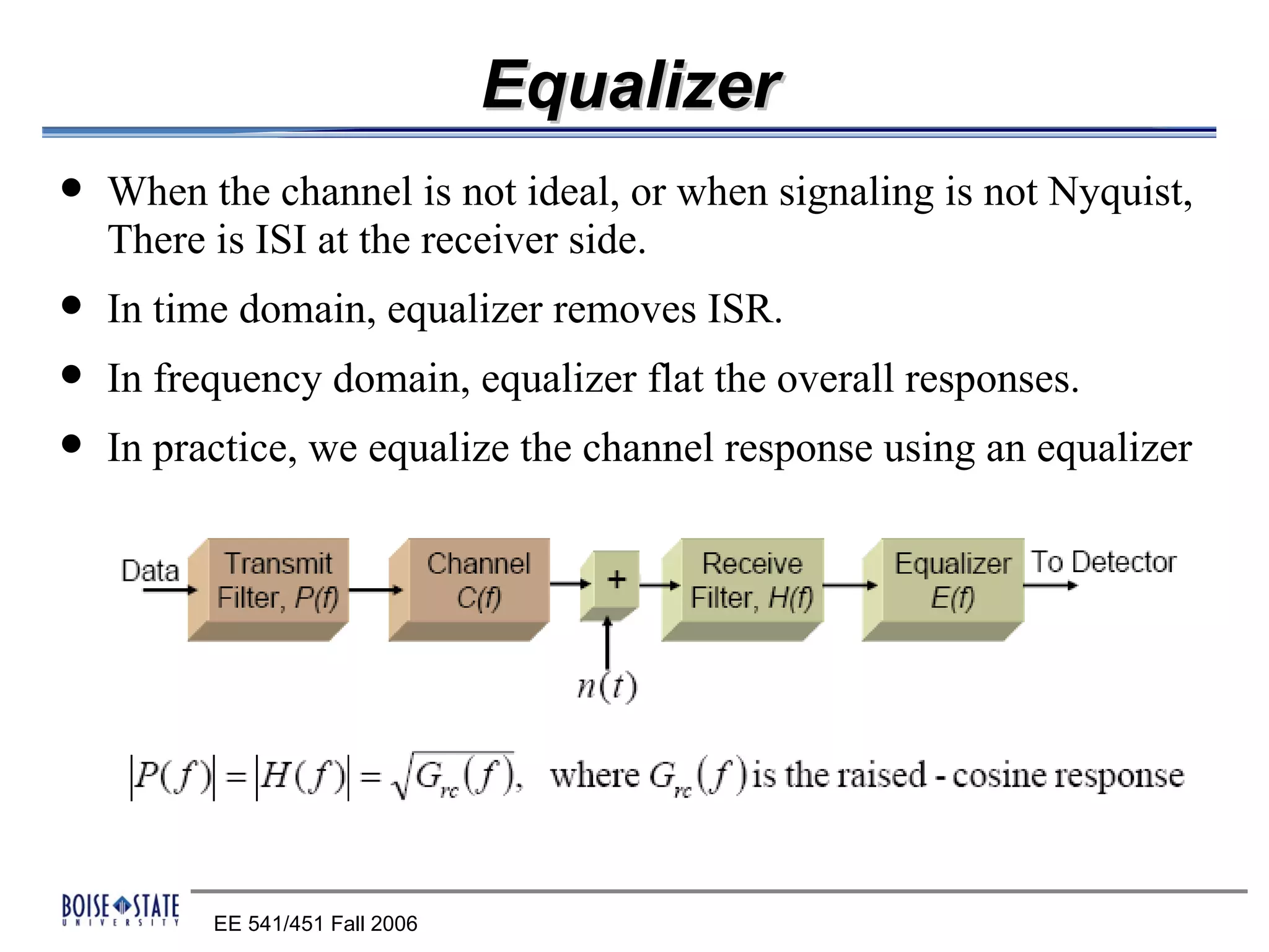 Equalizer
   When the channel is not ideal, or when signaling is not Nyquist,
    There is ISI at the receiver side.
   In time domain, equalizer removes ISR.
   In frequency domain, equalizer flat the overall responses.
   In practice, we equalize the channel response using an equalizer




          EE 541/451 Fall 2006
 