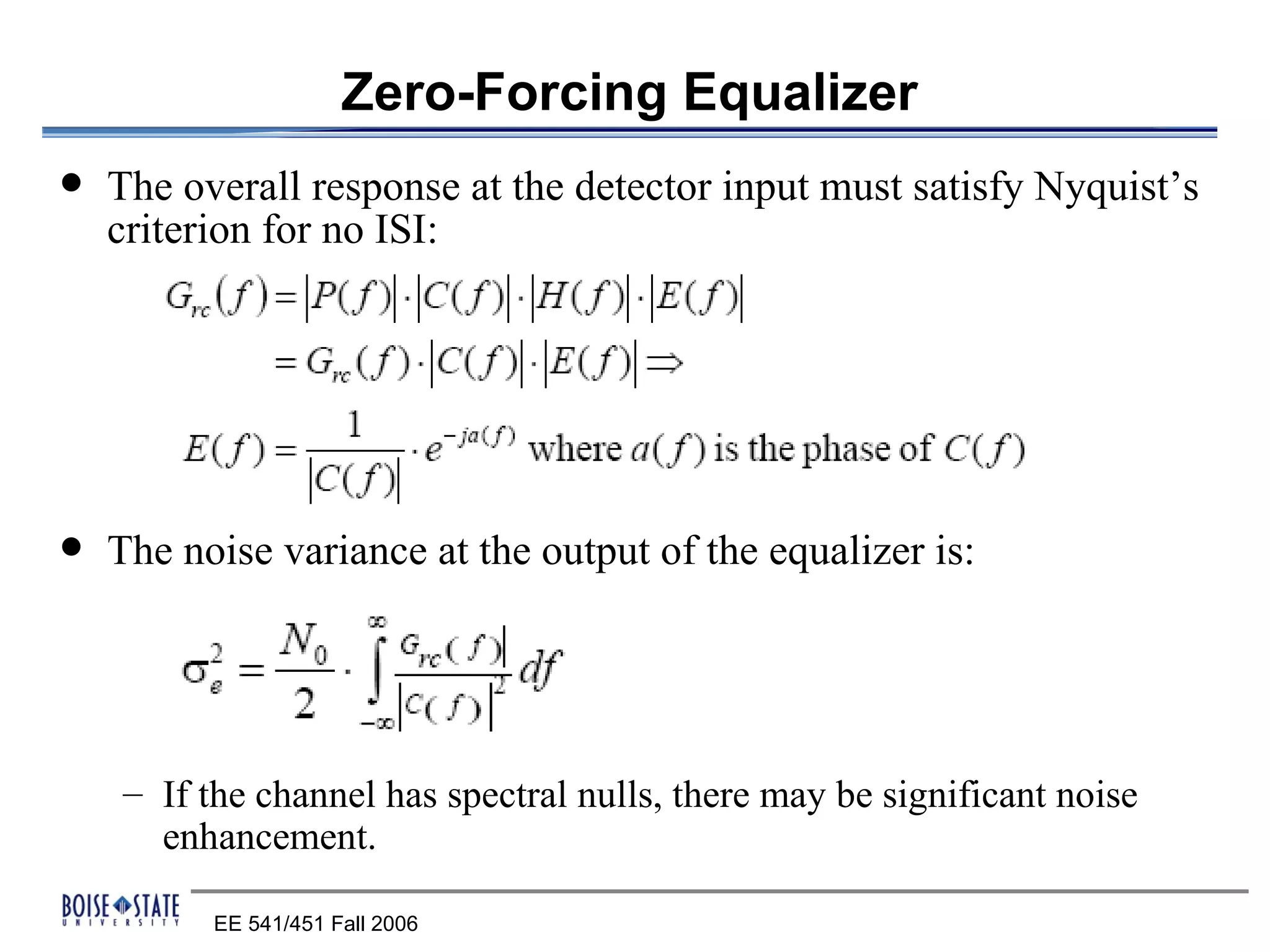 Zero-Forcing Equalizer
   The overall response at the detector input must satisfy Nyquist’s
    criterion for no ISI:




   The noise variance at the output of the equalizer is:




    – If the channel has spectral nulls, there may be significant noise
      enhancement.

          EE 541/451 Fall 2006
 